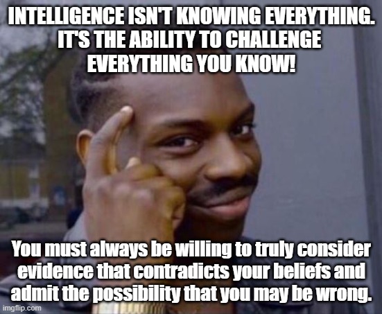 intelligence | INTELLIGENCE ISN'T KNOWING EVERYTHING.
IT'S THE ABILITY TO CHALLENGE 
EVERYTHING YOU KNOW! You must always be willing to truly consider
evidence that contradicts your beliefs and
admit the possibility that you may be wrong. | image tagged in intelligence | made w/ Imgflip meme maker