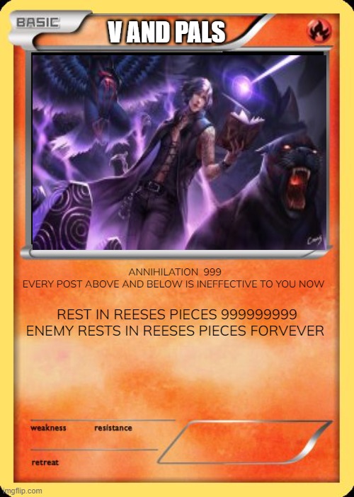 Blank Pokemon Card | V AND PALS; ANNIHILATION  999
EVERY POST ABOVE AND BELOW IS INEFFECTIVE TO YOU NOW; REST IN REESES PIECES 999999999
ENEMY RESTS IN REESES PIECES FOREVER | image tagged in blank pokemon card | made w/ Imgflip meme maker