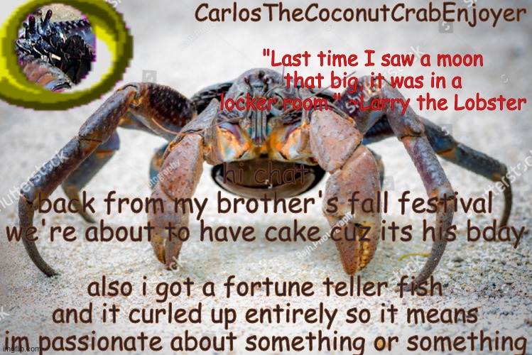 anyways bye chat lmao | hi chat
back from my brother's fall festival
we're about to have cake cuz its his bday; also i got a fortune teller fish
and it curled up entirely so it means im passionate about something or something | made w/ Imgflip meme maker