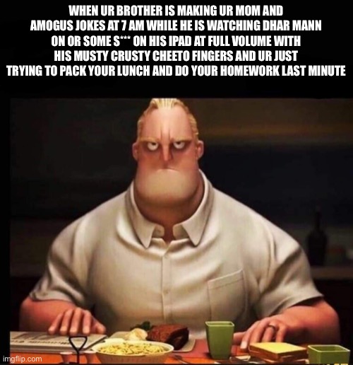Istg just stfu | WHEN UR BROTHER IS MAKING UR MOM AND AMOGUS JOKES AT 7 AM WHILE HE IS WATCHING DHAR MANN ON OR SOME S*** ON HIS IPAD AT FULL VOLUME WITH HIS MUSTY CRUSTY CHEETO FINGERS AND UR JUST TRYING TO PACK YOUR LUNCH AND DO YOUR HOMEWORK LAST MINUTE | image tagged in mr incredible annoyed,memes,little siblings | made w/ Imgflip meme maker