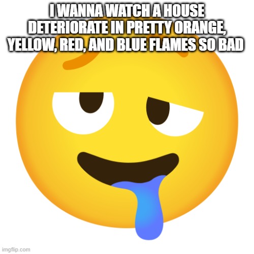 I wanna feel the heat of the flames caress my entire body | I WANNA WATCH A HOUSE DETERIORATE IN PRETTY ORANGE, YELLOW, RED, AND BLUE FLAMES SO BAD | image tagged in downbad emoji 8 | made w/ Imgflip meme maker