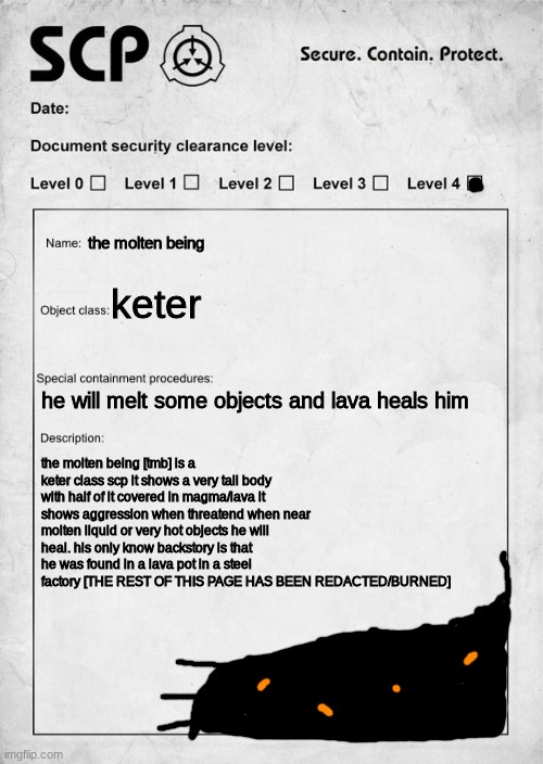 scp 5782 document | the molten being; keter; he will melt some objects and lava heals him; the molten being [tmb] is a keter class scp it shows a very tall body with half of it covered in magma/lava it shows aggression when threatend when near molten liquid or very hot objects he will heal. his only know backstory is that he was found in a lava pot in a steel factory [THE REST OF THIS PAGE HAS BEEN REDACTED/BURNED] | image tagged in scp document,memes,funny,scp,document,molten | made w/ Imgflip meme maker