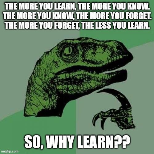 why | THE MORE YOU LEARN, THE MORE YOU KNOW.
THE MORE YOU KNOW, THE MORE YOU FORGET.
THE MORE YOU FORGET, THE LESS YOU LEARN. SO, WHY LEARN?? | image tagged in memes,philosoraptor | made w/ Imgflip meme maker