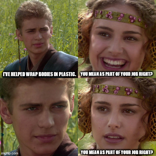 When your friend works in the morgue | YOU MEAN AS PART OF YOUR JOB RIGHT? I'VE HELPED WRAP BODIES IN PLASTIC. YOU MEAN AS PART OF YOUR JOB RIGHT? | image tagged in anakin padme 4 panel,bodies,hospital | made w/ Imgflip meme maker