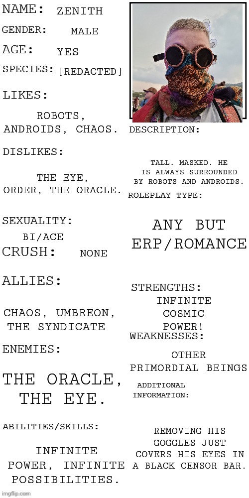 (Updated) Roleplay OC showcase | ZENITH; MALE; YES; [REDACTED]; ROBOTS, ANDROIDS, CHAOS. TALL. MASKED. HE IS ALWAYS SURROUNDED BY ROBOTS AND ANDROIDS. THE EYE, ORDER, THE ORACLE. ANY BUT ERP/ROMANCE; BI/ACE; NONE; INFINITE COSMIC POWER! CHAOS, UMBREON, THE SYNDICATE; OTHER PRIMORDIAL BEINGS; THE ORACLE, THE EYE. REMOVING HIS GOGGLES JUST COVERS HIS EYES IN A BLACK CENSOR BAR. INFINITE POWER, INFINITE POSSIBILITIES. | image tagged in updated roleplay oc showcase | made w/ Imgflip meme maker