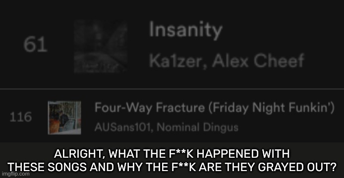 No seriously, why? [This is on Spotify btw] | ALRIGHT, WHAT THE F**K HAPPENED WITH THESE SONGS AND WHY THE F**K ARE THEY GRAYED OUT? | image tagged in idk,stuff,s o u p,carck | made w/ Imgflip meme maker