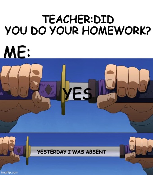Yes 30 | TEACHER:DID YOU DO YOUR HOMEWORK? ME:; YES; YESTERDAY I WAS ABSENT | image tagged in unsheathe sword,yes,realatable | made w/ Imgflip meme maker
