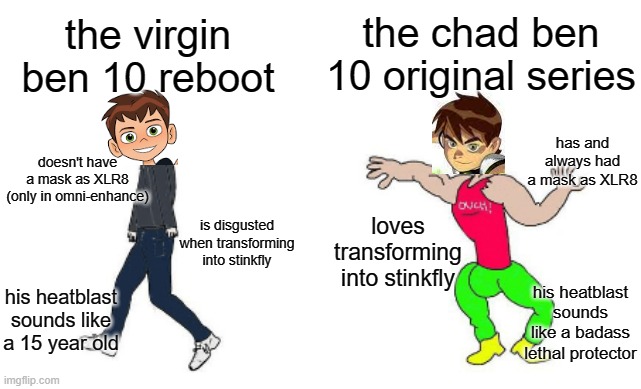 Virgin vs Chad | the chad ben 10 original series; the virgin ben 10 reboot; has and always had a mask as XLR8; doesn't have a mask as XLR8 (only in omni-enhance); is disgusted when transforming into stinkfly; loves transforming into stinkfly; his heatblast sounds like a 15 year old; his heatblast sounds like a badass lethal protector | image tagged in virgin vs chad,ben 10,ben ten,reboot,cartoon network | made w/ Imgflip meme maker
