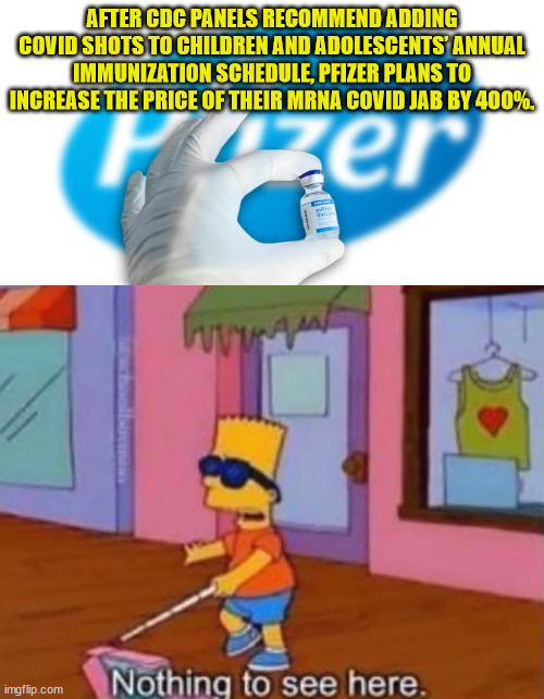 Nah... Big Pharma would never price gouge... | AFTER CDC PANELS RECOMMEND ADDING COVID SHOTS TO CHILDREN AND ADOLESCENTS’ ANNUAL IMMUNIZATION SCHEDULE, PFIZER PLANS TO INCREASE THE PRICE OF THEIR MRNA COVID JAB BY 400%. | image tagged in nothing to see here | made w/ Imgflip meme maker