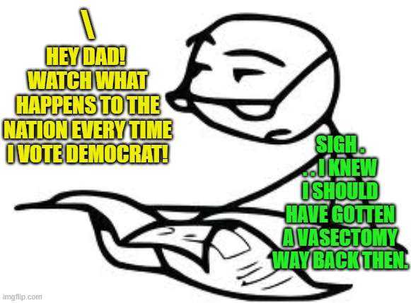 Some truths are bitter. | \; HEY DAD!  WATCH WHAT HAPPENS TO THE NATION EVERY TIME I VOTE DEMOCRAT! SIGH . . . I KNEW I SHOULD HAVE GOTTEN A VASECTOMY WAY BACK THEN. | image tagged in cereal guy's daddy | made w/ Imgflip meme maker