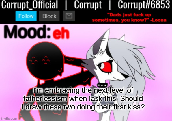 Corrupt x Loona Announcement Template v2 | eh; I'm embracing the next level of fatherlessism when Iask this: Should I draw these two doing their first kiss? | image tagged in corrupt x loona announcement template v2 | made w/ Imgflip meme maker
