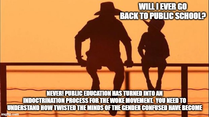 Cowboy wisdom, there is nothing wrong with an education | WILL I EVER GO BACK TO PUBLIC SCHOOL? NEVER! PUBLIC EDUCATION HAS TURNED INTO AN INDOCTRINATION PROCESS FOR THE WOKE MOVEMENT.  YOU NEED TO UNDERSTAND HOW TWISTED THE MINDS OF THE GENDER CONFUSED HAVE BECOME | image tagged in cowboy father and son,education over indoctrination,cowboy wisdom,no woke,gender confusion,home school | made w/ Imgflip meme maker