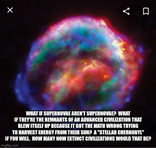 Repurposing the Drake Equation | WHAT IF SUPERNOVAE AREN'T SUPERNOVAE?  WHAT IF THEY'RE THE REMNANTS OF AN ADVANCED CIVILIZATION THAT BLEW ITSELF UP BECAUSE IT GOT THE MATH WRONG TRYING TO HARVEST ENERGY FROM THEIR SUN?  A "STELLAR CHERNOBYL" IF YOU WILL.  HOW MANY NOW EXTINCT CIVILIZATIONS WOULD THAT BE? | made w/ Imgflip meme maker