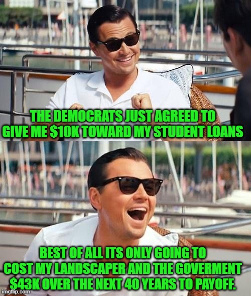 yep | THE DEMOCRATS JUST AGREED TO GIVE ME $10K TOWARD MY STUDENT LOANS; BEST OF ALL ITS ONLY GOING TO COST MY LANDSCAPER AND THE GOVERMENT $43K OVER THE NEXT 40 YEARS TO PAYOFF. | image tagged in memes,leonardo dicaprio wolf of wall street | made w/ Imgflip meme maker