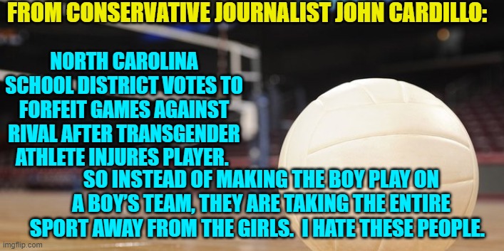 Yes John; because this is what leftists . . . do. | FROM CONSERVATIVE JOURNALIST JOHN CARDILLO:; NORTH CAROLINA SCHOOL DISTRICT VOTES TO FORFEIT GAMES AGAINST RIVAL AFTER TRANSGENDER ATHLETE INJURES PLAYER. SO INSTEAD OF MAKING THE BOY PLAY ON A BOY’S TEAM, THEY ARE TAKING THE ENTIRE SPORT AWAY FROM THE GIRLS.  I HATE THESE PEOPLE. | image tagged in truth | made w/ Imgflip meme maker