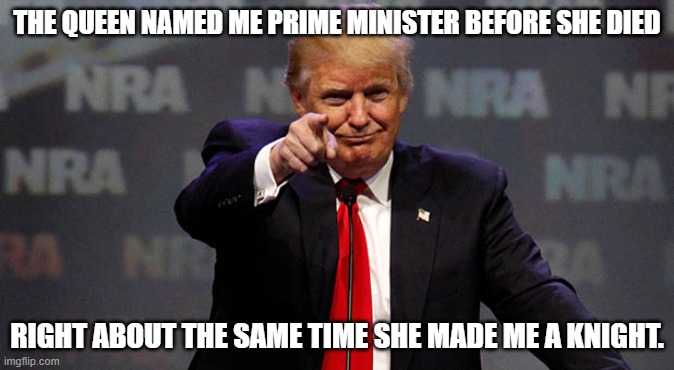 Trump Smiling | THE QUEEN NAMED ME PRIME MINISTER BEFORE SHE DIED; RIGHT ABOUT THE SAME TIME SHE MADE ME A KNIGHT. | image tagged in trump smiling | made w/ Imgflip meme maker