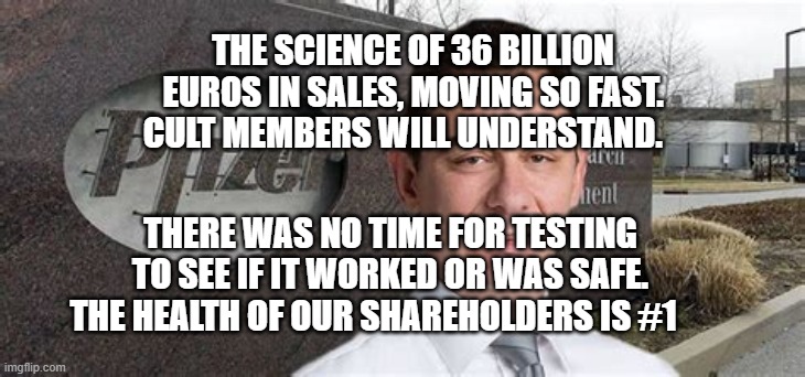 PFIZER CEO NEW WORLD ORDER | THE SCIENCE OF 36 BILLION EUROS IN SALES, MOVING SO FAST. CULT MEMBERS WILL UNDERSTAND. THERE WAS NO TIME FOR TESTING TO SEE IF IT WORKED OR WAS SAFE. THE HEALTH OF OUR SHAREHOLDERS IS #1 | image tagged in pfizer ceo new world order | made w/ Imgflip meme maker