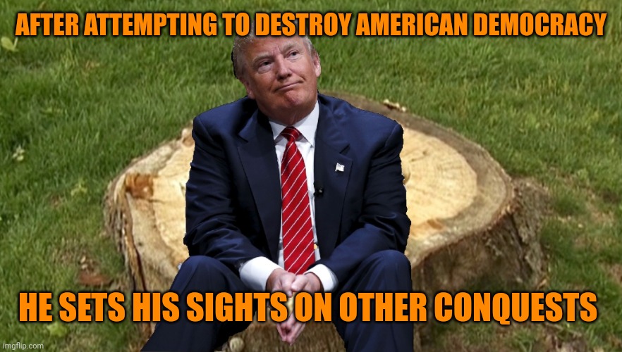 Trump on a stump | AFTER ATTEMPTING TO DESTROY AMERICAN DEMOCRACY HE SETS HIS SIGHTS ON OTHER CONQUESTS | image tagged in trump on a stump | made w/ Imgflip meme maker