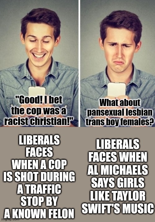 Liberals are taking their "I'm insulted" messages to new levels. |  LIBERALS FACES WHEN A COP IS SHOT DURING A TRAFFIC STOP BY A KNOWN FELON; "Good! I bet the cop was a racist christian!"; What about pansexual lesbian trans boy females? LIBERALS FACES WHEN AL MICHAELS SAYS GIRLS LIKE TAYLOR SWIFT'S MUSIC | image tagged in liberal happy sad,sports,football,opinion,liberals,triggered feminist | made w/ Imgflip meme maker