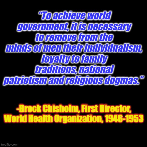 History doens't repeat itself, however globalist tyrants do. | “To achieve world government, it is necessary to remove from the minds of men their individualism, loyalty to family traditions, national patriotism and religious dogmas.”; -Brock Chisholm, First Director, World Health Organization, 1946-1953 | image tagged in plain black template | made w/ Imgflip meme maker