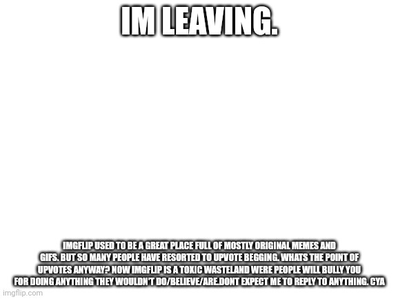 I'm leaving. | IM LEAVING. IMGFLIP USED TO BE A GREAT PLACE FULL OF MOSTLY ORIGINAL MEMES AND GIFS. BUT SO MANY PEOPLE HAVE RESORTED TO UPVOTE BEGGING. WHATS THE POINT OF UPVOTES ANYWAY? NOW IMGFLIP IS A TOXIC WASTELAND WERE PEOPLE WILL BULLY YOU FOR DOING ANYTHING THEY WOULDN'T DO/BELIEVE/ARE.DONT EXPECT ME TO REPLY TO ANYTHING. CYA | image tagged in blank white template | made w/ Imgflip meme maker