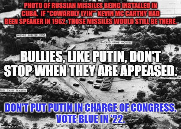 Grow a spine, Kevin.  Moldavia will thank you. | PHOTO OF RUSSIAN MISSILES BEING INSTALLED IN CUBA.  IF "COWARDLY LYIN'" KEVIN MC CARTHY HAD BEEN SPEAKER IN 1962, THOSE MISSILES WOULD STILL BE THERE. BULLIES, LIKE PUTIN, DON'T STOP WHEN THEY ARE APPEASED. DON'T PUT PUTIN IN CHARGE OF CONGRESS.
VOTE BLUE IN '22. | image tagged in politics | made w/ Imgflip meme maker