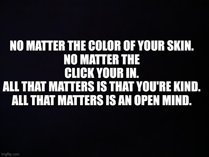 All That Matters | NO MATTER THE COLOR OF YOUR SKIN.
NO MATTER THE CLICK YOUR IN.
ALL THAT MATTERS IS THAT YOU'RE KIND.
ALL THAT MATTERS IS AN OPEN MIND. | image tagged in andy | made w/ Imgflip meme maker