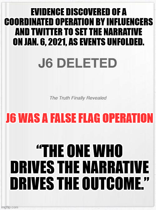 They can't stop the truth from coming out... even thought they thought they deleted it... | EVIDENCE DISCOVERED OF A COORDINATED OPERATION BY INFLUENCERS AND TWITTER TO SET THE NARRATIVE ON JAN. 6, 2021, AS EVENTS UNFOLDED. J6 WAS A FALSE FLAG OPERATION; “THE ONE WHO DRIVES THE NARRATIVE DRIVES THE OUTCOME.” | image tagged in government corruption,collusion | made w/ Imgflip meme maker