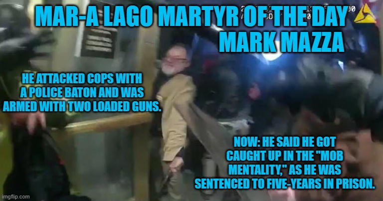 Did he bring the guns to protect him from the mob? | MAR-A LAGO MARTYR OF THE DAY
                                         MARK MAZZA; HE ATTACKED COPS WITH A POLICE BATON AND WAS ARMED WITH TWO LOADED GUNS. NOW: HE SAID HE GOT CAUGHT UP IN THE "MOB MENTALITY," AS HE WAS SENTENCED TO FIVE-YEARS IN PRISON. | image tagged in politics | made w/ Imgflip meme maker