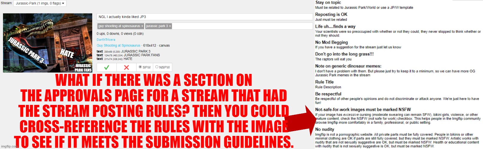 This would be nice to see | WHAT IF THERE WAS A SECTION ON THE APPROVALS PAGE FOR A STREAM THAT HAD THE STREAM POSTING RULES? THEN YOU COULD CROSS-REFERENCE THE RULES WITH THE IMAGE TO SEE IF IT MEETS THE SUBMISSION GUIDELINES. | image tagged in streams,submissions,submission,rules | made w/ Imgflip meme maker