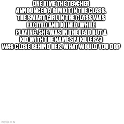 Blank Transparent Square Meme | ONE TIME THE TEACHER ANNOUNCED A GIMKIT IN THE CLASS. THE SMART GIRL IN THE CLASS WAS EXCITED AND JOINED. WHILE PLAYING, SHE WAS IN THE LEAD BUT A KID WITH THE NAME SPYKILLER23 WAS CLOSE BEHIND HER. WHAT WOULD YOU DO? | image tagged in memes,blank transparent square | made w/ Imgflip meme maker