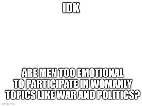 The tables have turned! | IDK; ARE MEN TOO EMOTIONAL TO PARTICIPATE IN WOMANLY TOPICS LIKE WAR AND POLITICS? | image tagged in blank white template | made w/ Imgflip meme maker