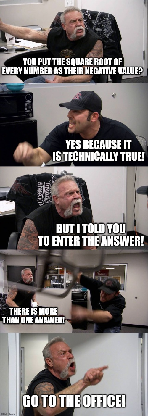 The square root of 4 is -2? | YOU PUT THE SQUARE ROOT OF EVERY NUMBER AS THEIR NEGATIVE VALUE? YES BECAUSE IT IS TECHNICALLY TRUE! BUT I TOLD YOU TO ENTER THE ANSWER! THERE IS MORE THAN ONE ANAWER! GO TO THE OFFICE! | image tagged in memes,american chopper argument | made w/ Imgflip meme maker