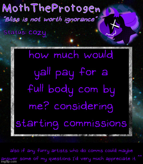 considering doing commissions so I'm asking around to try and get opinions- if any artists could help me I'd be very thankful | cozy; how much would yall pay for a full body com by me? considering starting commissions; also if any furry artists who do comms could maybe answer some of my questions I'd very much appreciate it ^^ | image tagged in moth space temp | made w/ Imgflip meme maker