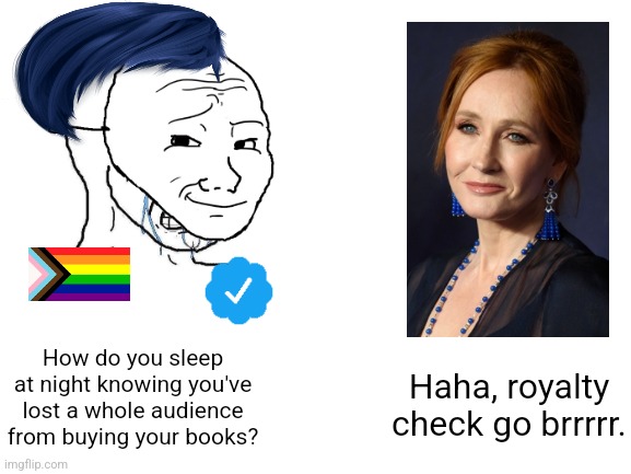 Whine all you like, J.K. Rowling is still not getting canceled. Believe me, the Christian fundamentalists tried. | How do you sleep at night knowing you've lost a whole audience from buying your books? Haha, royalty check go brrrrr. | image tagged in haha brrrrrrr,jk rowling,cancel culture,sjws,twitter,lgbtq | made w/ Imgflip meme maker