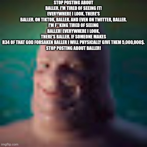 Low quality realistic patrick | STOP POSTING ABOUT BALLER. I'M TIRED OF SEEING IT!
EVERYWHERE I LOOK, THERE'S BALLER. ON TIKTOK, BALLER. AND EVEN ON TWITTER, BALLER.

I'M F | image tagged in low quality realistic patrick | made w/ Imgflip meme maker