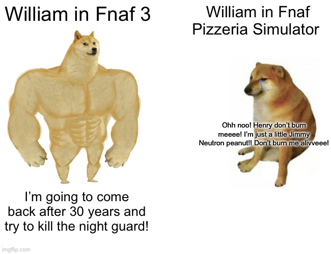 William be like: (also hi mods!) | William in Fnaf 3; William in Fnaf Pizzeria Simulator; Ohh noo! Henry don’t burn meeee! I’m just a little Jimmy Neutron peanut!! Don’t burn me alivveee! I’m going to come back after 30 years and try to kill the night guard! | image tagged in memes,buff doge vs cheems | made w/ Imgflip meme maker