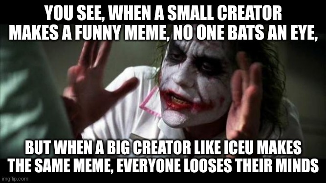 Joker Mind Loss | YOU SEE, WHEN A SMALL CREATOR MAKES A FUNNY MEME, NO ONE BATS AN EYE, BUT WHEN A BIG CREATOR LIKE ICEU MAKES THE SAME MEME, EVERYONE LOOSES THEIR MINDS | image tagged in joker mind loss,memes,funny,front page | made w/ Imgflip meme maker