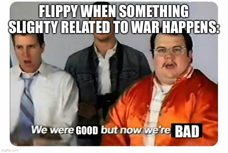 We were bad, but now we are good | FLIPPY WHEN SOMETHING SLIGHTY RELATED TO WAR HAPPENS:; BAD; GOOD | image tagged in we were bad but now we are good | made w/ Imgflip meme maker