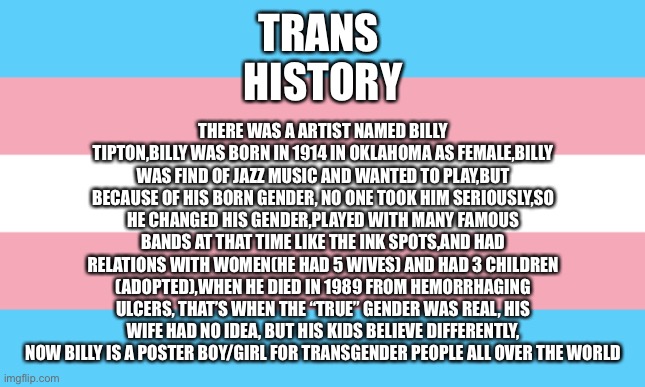 Nice | THERE WAS A ARTIST NAMED BILLY TIPTON,BILLY WAS BORN IN 1914 IN OKLAHOMA AS FEMALE,BILLY WAS FIND OF JAZZ MUSIC AND WANTED TO PLAY,BUT BECAUSE OF HIS BORN GENDER, NO ONE TOOK HIM SERIOUSLY,SO HE CHANGED HIS GENDER,PLAYED WITH MANY FAMOUS BANDS AT THAT TIME LIKE THE INK SPOTS,AND HAD RELATIONS WITH WOMEN(HE HAD 5 WIVES) AND HAD 3 CHILDREN (ADOPTED),WHEN HE DIED IN 1989 FROM HEMORRHAGING ULCERS, THAT’S WHEN THE “TRUE” GENDER WAS REAL, HIS WIFE HAD NO IDEA, BUT HIS KIDS BELIEVE DIFFERENTLY, NOW BILLY IS A POSTER BOY/GIRL FOR TRANSGENDER PEOPLE ALL OVER THE WORLD; TRANS 
HISTORY | image tagged in trans flag | made w/ Imgflip meme maker