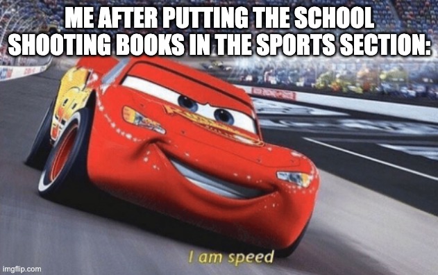 Okay I might have made this a bit too dark | ME AFTER PUTTING THE SCHOOL SHOOTING BOOKS IN THE SPORTS SECTION: | image tagged in i am speed,dark humor | made w/ Imgflip meme maker