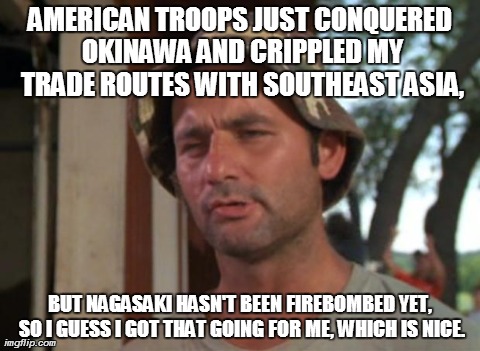Japanese Optimism in 1945 | AMERICAN TROOPS JUST CONQUERED OKINAWA AND CRIPPLED MY TRADE ROUTES WITH SOUTHEAST ASIA, BUT NAGASAKI HASN'T BEEN FIREBOMBED YET, SO I GUESS | image tagged in memes,so i got that goin for me which is nice | made w/ Imgflip meme maker