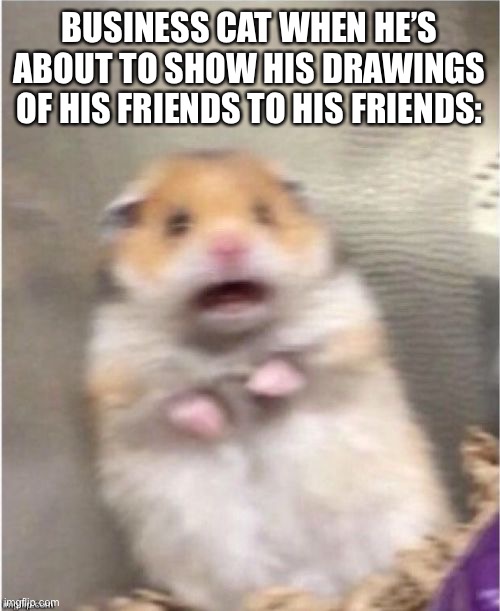 Scared Hamster | BUSINESS CAT WHEN HE’S ABOUT TO SHOW HIS DRAWINGS OF HIS FRIENDS TO HIS FRIENDS: | image tagged in scared hamster | made w/ Imgflip meme maker