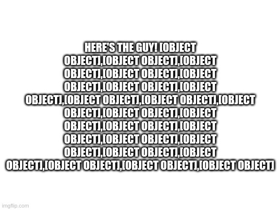 Here's the guy! [object Object],[object Object],[object Object],[object Object],[object Object],[object Object],[object Object], | HERE'S THE GUY! [OBJECT OBJECT],[OBJECT OBJECT],[OBJECT OBJECT],[OBJECT OBJECT],[OBJECT OBJECT],[OBJECT OBJECT],[OBJECT OBJECT],[OBJECT OBJECT],[OBJECT OBJECT],[OBJECT OBJECT],[OBJECT OBJECT],[OBJECT OBJECT],[OBJECT OBJECT],[OBJECT OBJECT],[OBJECT OBJECT],[OBJECT OBJECT],[OBJECT OBJECT],[OBJECT OBJECT],[OBJECT OBJECT],[OBJECT OBJECT],[OBJECT OBJECT] | image tagged in blank white template | made w/ Imgflip meme maker