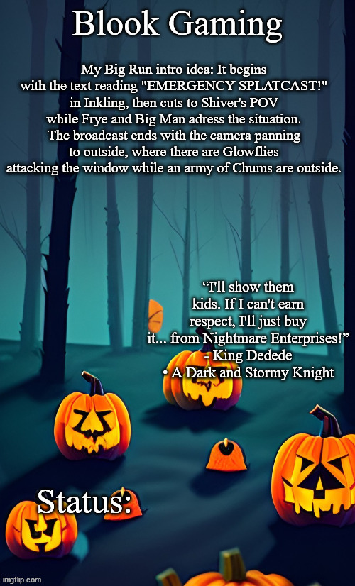 Blook's Spooky Template | My Big Run intro idea: It begins with the text reading "EMERGENCY SPLATCAST!" in Inkling, then cuts to Shiver's POV while Frye and Big Man adress the situation. The broadcast ends with the camera panning to outside, where there are Glowflies attacking the window while an army of Chums are outside. | image tagged in blook's spooky template | made w/ Imgflip meme maker