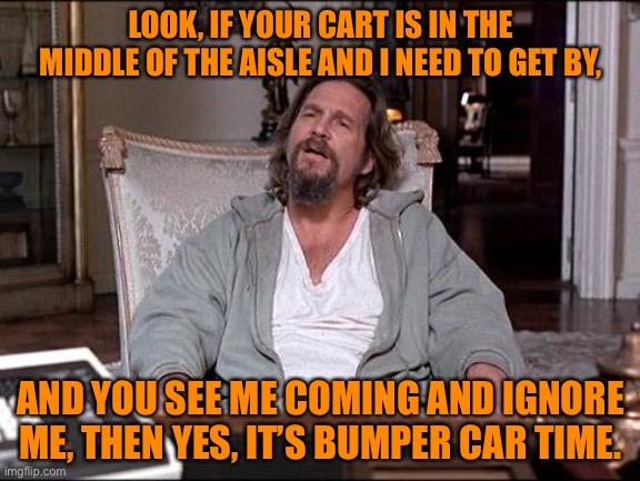 Bumper cars | LOOK, IF YOUR CART IS IN THE MIDDLE OF THE AISLE AND I NEED TO GET BY, AND YOU SEE ME COMING AND IGNORE ME, THEN YES, IT’S BUMPER CAR TIME. | image tagged in let me explain lebowski | made w/ Imgflip meme maker