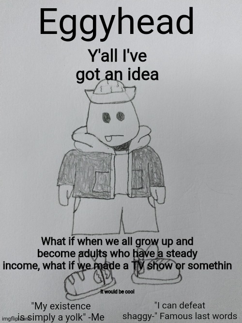 Only problem is we can't just call it "Bossfights" | Y'all I've got an idea; What if when we all grow up and become adults who have a steady income, what if we made a TV show or somethin; It would be cool | made w/ Imgflip meme maker
