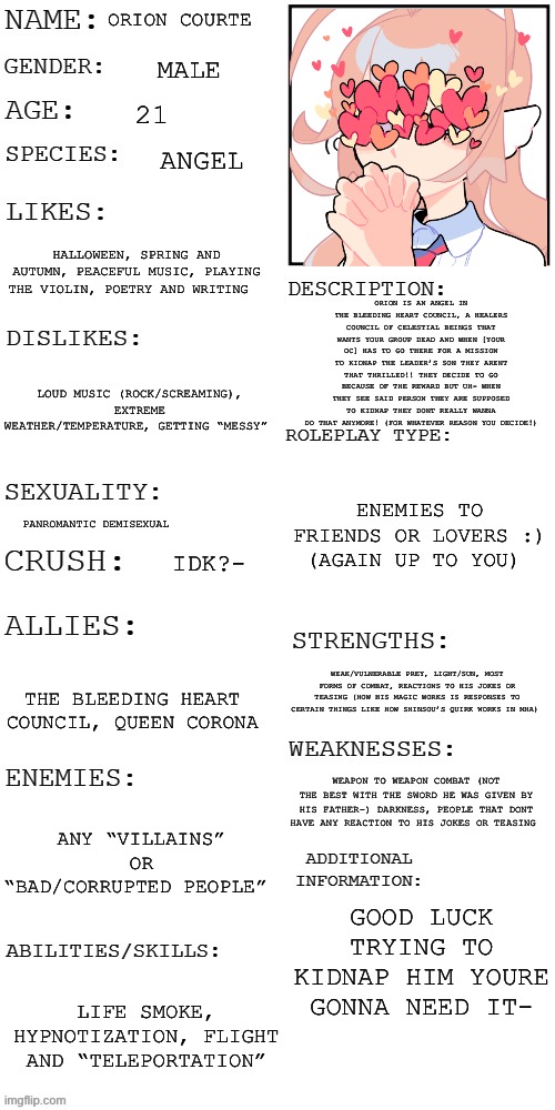Some things you may have to look at the image description for some things- sorry!- thought this would be a fun prompt and charac | ORION COURTE; MALE; 21; ANGEL; HALLOWEEN, SPRING AND AUTUMN, PEACEFUL MUSIC, PLAYING THE VIOLIN, POETRY AND WRITING; ORION IS AN ANGEL IN THE BLEEDING HEART COUNCIL, A HEALERS COUNCIL OF CELESTIAL BEINGS THAT WANTS YOUR GROUP DEAD AND WHEN [YOUR OC] HAS TO GO THERE FOR A MISSION TO KIDNAP THE LEADER’S SON THEY ARENT THAT THRILLED!! THEY DECIDE TO GO BECAUSE OF THE REWARD BUT UH- WHEN THEY SEE SAID PERSON THEY ARE SUPPOSED TO KIDNAP THEY DONT REALLY WANNA DO THAT ANYMORE! (FOR WHATEVER REASON YOU DECIDE!); LOUD MUSIC (ROCK/SCREAMING), EXTREME WEATHER/TEMPERATURE, GETTING “MESSY”; ENEMIES TO FRIENDS OR LOVERS :) (AGAIN UP TO YOU); PANROMANTIC DEMISEXUAL; IDK?-; WEAK/VULNERABLE PREY, LIGHT/SUN, MOST FORMS OF COMBAT, REACTIONS TO HIS JOKES OR TEASING (HOW HIS MAGIC WORKS IS RESPONSES TO CERTAIN THINGS LIKE HOW SHINSOU’S QUIRK WORKS IN MHA); THE BLEEDING HEART COUNCIL, QUEEN CORONA; WEAPON TO WEAPON COMBAT (NOT THE BEST WITH THE SWORD HE WAS GIVEN BY HIS FATHER-) DARKNESS, PEOPLE THAT DONT HAVE ANY REACTION TO HIS JOKES OR TEASING; ANY “VILLAINS” OR “BAD/CORRUPTED PEOPLE”; GOOD LUCK TRYING TO KIDNAP HIM YOURE GONNA NEED IT-; LIFE SMOKE, HYPNOTIZATION, FLIGHT AND “TELEPORTATION” | made w/ Imgflip meme maker