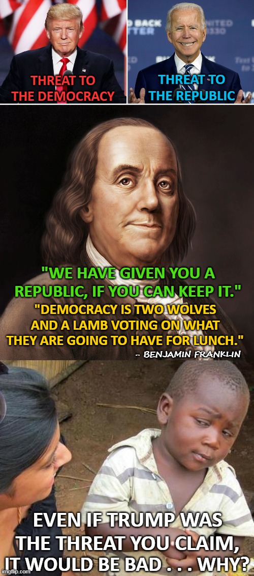 Democracy isn't what they say it is... | THREAT TO THE DEMOCRACY; THREAT TO THE REPUBLIC; "WE HAVE GIVEN YOU A REPUBLIC, IF YOU CAN KEEP IT."; "DEMOCRACY IS TWO WOLVES AND A LAMB VOTING ON WHAT THEY ARE GOING TO HAVE FOR LUNCH."; - BENJAMIN FRANKLIN; EVEN IF TRUMP WAS THE THREAT YOU CLAIM, IT WOULD BE BAD . . . WHY? | image tagged in donald trump,joe biden,benjamin franklin,democracy,republic,threat | made w/ Imgflip meme maker