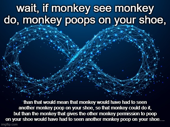 The Paradox | wait, if monkey see monkey do, monkey poops on your shoe, than that would mean that monkey would have had to seen another monkey poop on your shoe, so that monkey could do it, but than the monkey that gives the other monkey permission to poop on your shoe would have had to seen another monkey poop on your shoe.... | image tagged in monkeys | made w/ Imgflip meme maker